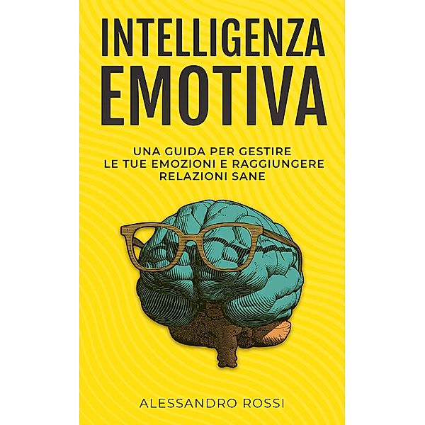 Intelligenza Emotiva: Una guida per gestire le tue emozioni e raggiungere relazioni sane, Alessandro Rossi