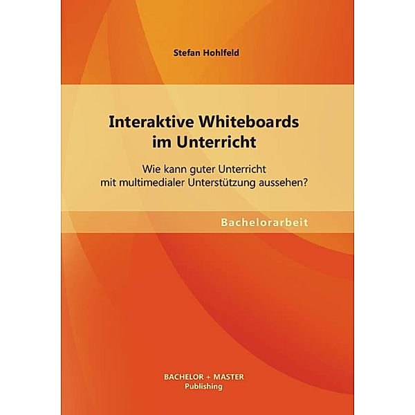 Interaktive Whiteboards im Unterricht: Wie kann guter Unterricht mit multimedialer Unterstützung aussehen?, Stefan Hohlfeld