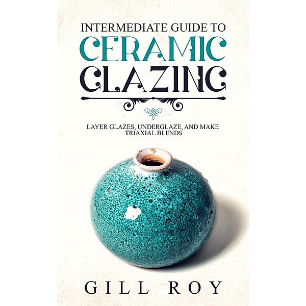 Intermediate Guide to Ceramic Glazing: Layer Glazes, Underglaze, and Make Triaxial Blends, Gill Roy