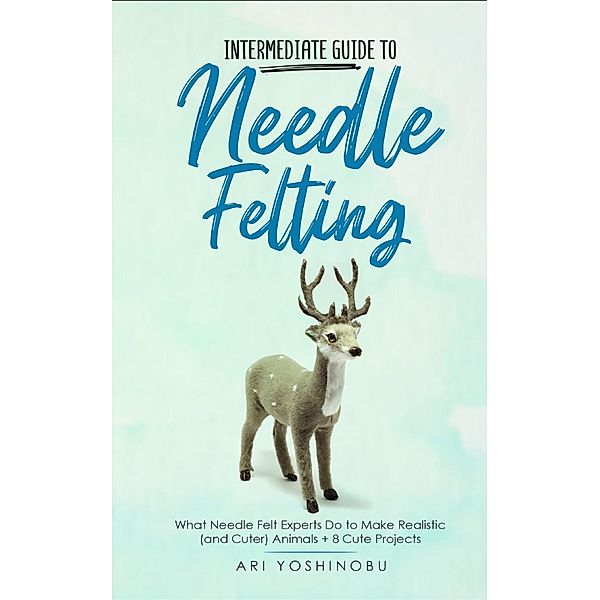 Intermediate Guide to Needle Felting: What Needle Felt Experts Do to Make Realistic (and Cuter) Animals + 8 Cute Projects, Ari Yoshinobu