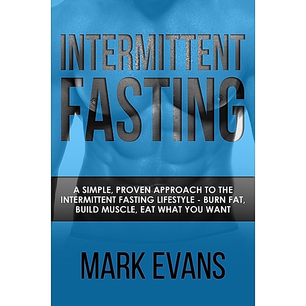 Intermittent Fasting : A Simple, Proven Approach to the Intermittent Fasting Lifestyle - Burn Fat, Build Muscle, Eat What You Want, Mark Evans