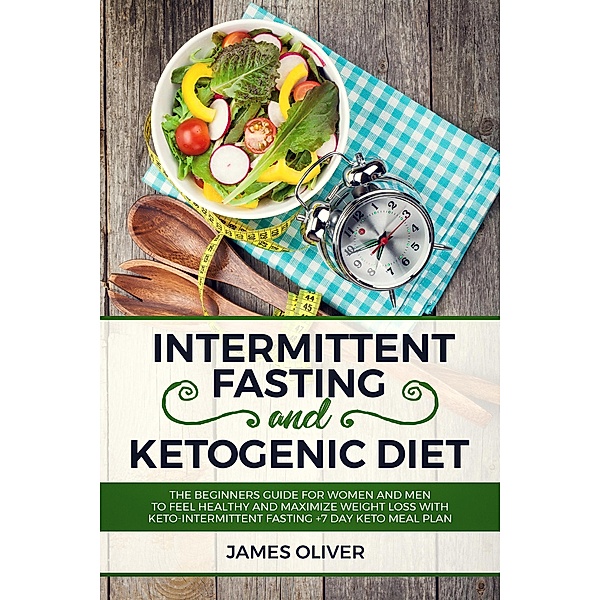 Intermittent Fasting and Ketogenic Diet  The Beginners Guide for Women and Men to Feel Healthy and Maximize Weight Loss with Keto-Intermittent Fasting +7 Day Keto Meal Plan, James Oliver