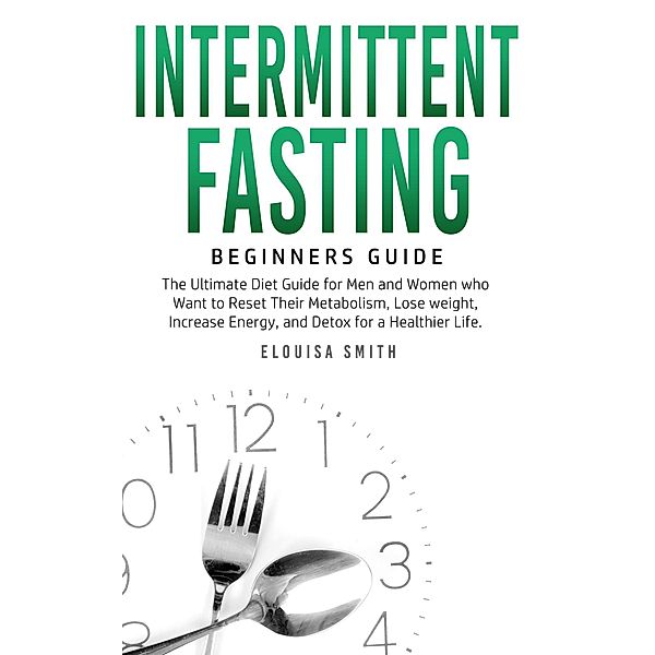 Intermittent Fasting - Beginners Guide:  The Ultimate Diet Guide for Men and Women who Want to Reset Their Metabolism, Lose Weight, Increase Energy, and Detox for a Healthier Life, Elouisa Smith