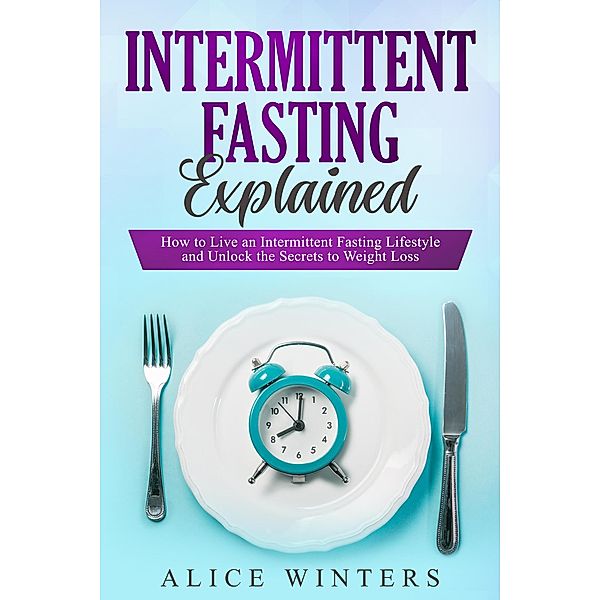 Intermittent Fasting Explained: How to Live an Intermittent Fasting Lifestyle and Unlock the Secrets to Weight Loss., Alice Winters