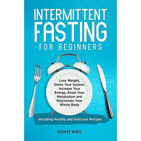 Intermittent Fasting for Beginners: Lose Weight, Detox Your System, Increase Your Energy, Reset Your Metabolism and Rejuvenate Your Whole Body, Including Healthy and Delicious Recipes, Adam Weil