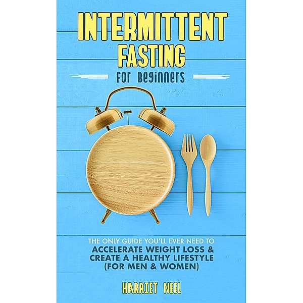 Intermittent Fasting for Beginners: The Only Guide You'll Ever Need to Accelerate Weight Loss & Create a Healthy Lifestyle (For Men & Women), Harriet Neel
