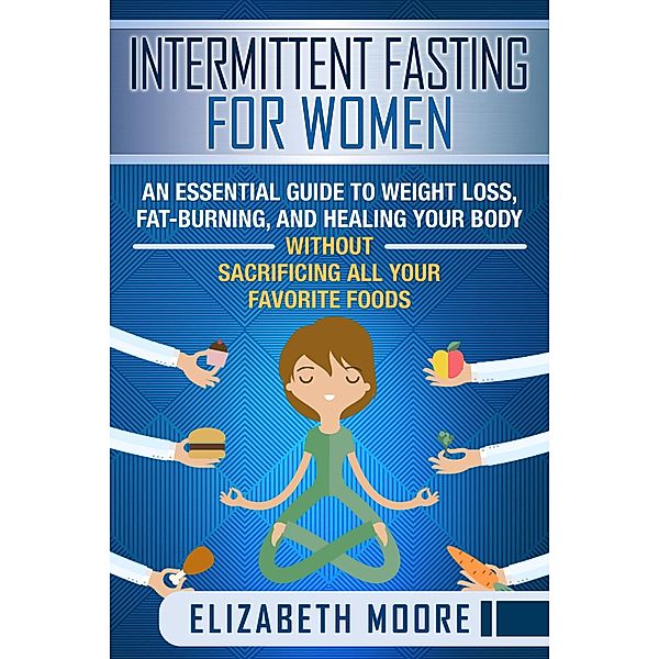 Intermittent Fasting for Women: An Essential Guide to Weight Loss, Fat-Burning, and Healing Your Body Without Sacrificing All Your Favorite Foods, Elizabeth Moore