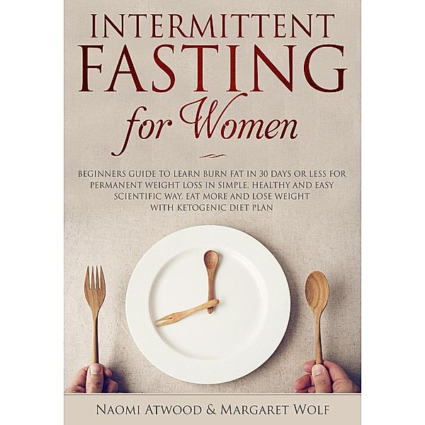 Intermittent Fasting for Women: Beginners Guide to Learn Burn Fat in 30 Days or less for Permanent Weight Loss in Simple, Healthy and Easy Scientific Way, Eat More and Lose Weight With Ketogenic Diet, Naomi Atwood, Margaret Wolf