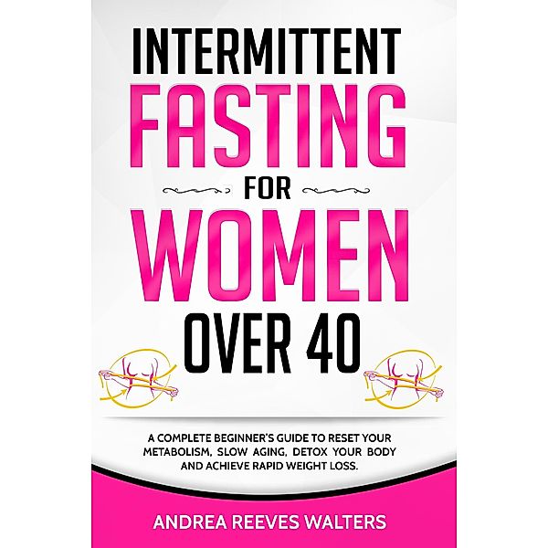 Intermittent Fasting for Women Over 40: A Complete Beginner's Guide to Reset Your Metabolism, Slow Aging, Detox Your Body and Achieve Rapid Weight Loss, Andrea Reeves Walters