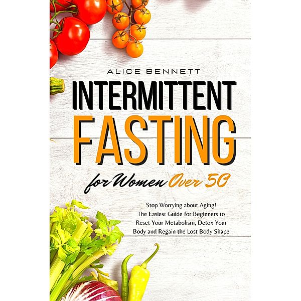 Intermittent Fasting for Women over 50: Stop Worrying about Aging! The Easiest Guide for Beginners to Reset Your Metabolism, Detox Your Body and Regain the Lost Body Shape, Alice Bennett