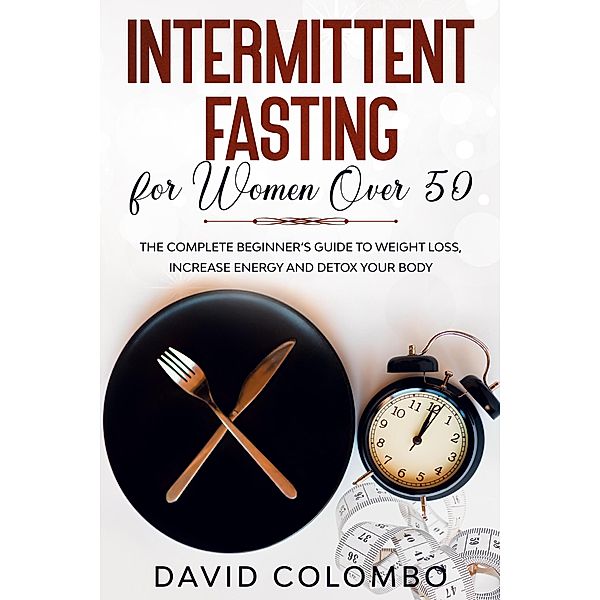 INTERMITTENT FASTING FOR WOMEN OVER 50 - The Complete Beginner's Guide to Weight Loss, Increase Energy and Detox your Body, David Colombo
