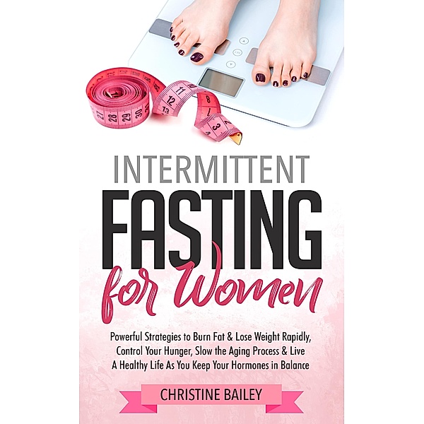Intermittent Fasting For Women: Powerful Strategies To Burn Fat & Lose Weight Rapidly, Control Hunger, Slow The Aging Process, & Live A Healthy Life As You Keep Your Hormones In Balance, Christine Bailey
