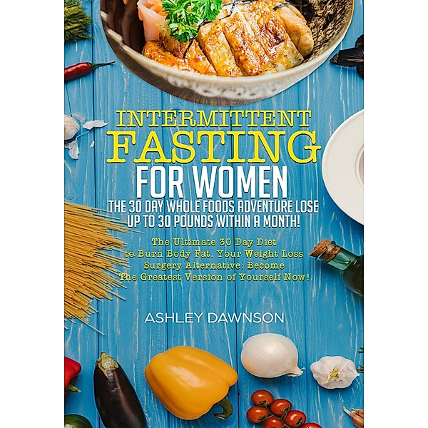 Intermittent Fasting For Women: The 30 Day Whole Foods Adventure Lose Up to 30 Pounds Within A Month! The Ultimate 30 Day Diet to Burn Body Fat. Your Weight Loss Surgery Alternative!, Ashley Dawnson