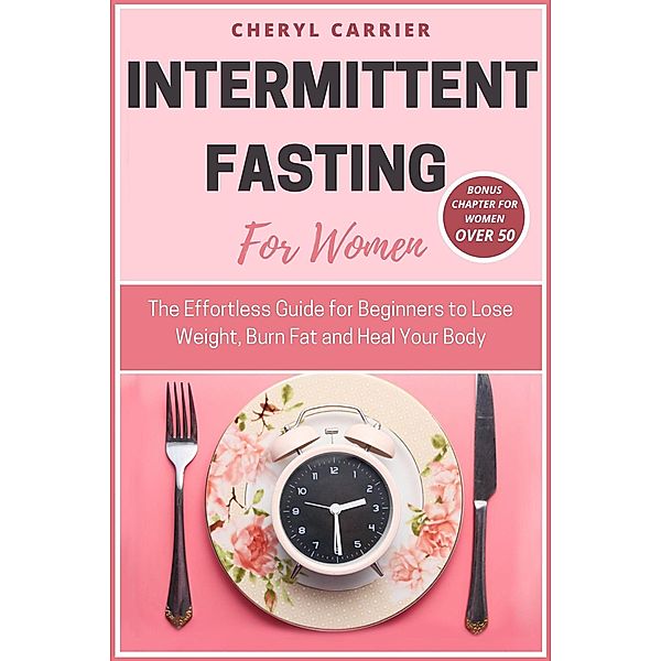 Intermittent Fasting For Women: The Effortless Guide for Beginners to Lose Weight, Burn Fat and Heal Your Body, Cheryl Carrier
