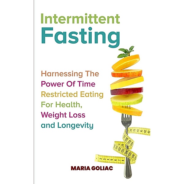 Intermittent Fasting:  Harnessing the Power of Time-Restricted Eating for Health, Weight Loss, and Longevity, Maria Goliac