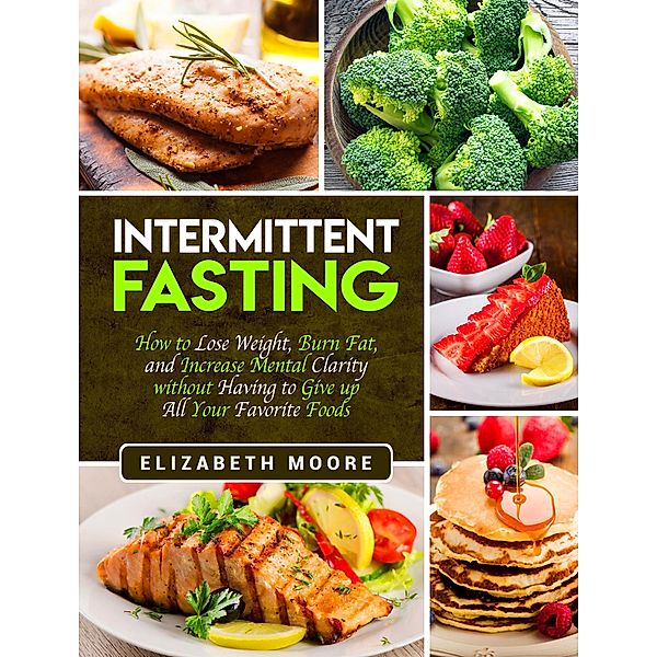 Intermittent Fasting: How to Lose Weight, Burn Fat, and Increase Mental Clarity without Having to Give up All Your Favorite Foods, Elizabeth Moore