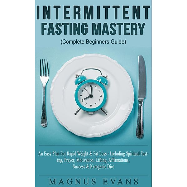 Intermittent Fasting Mastery (Complete Beginners Guide) A Fast, Easy Plan For Rapid Weight & Fat Loss - Including Spiritual Fasting, Prayer, Motivation, Lifting, Affirmations, Success & Ketogenic Diet, Magnus Evans