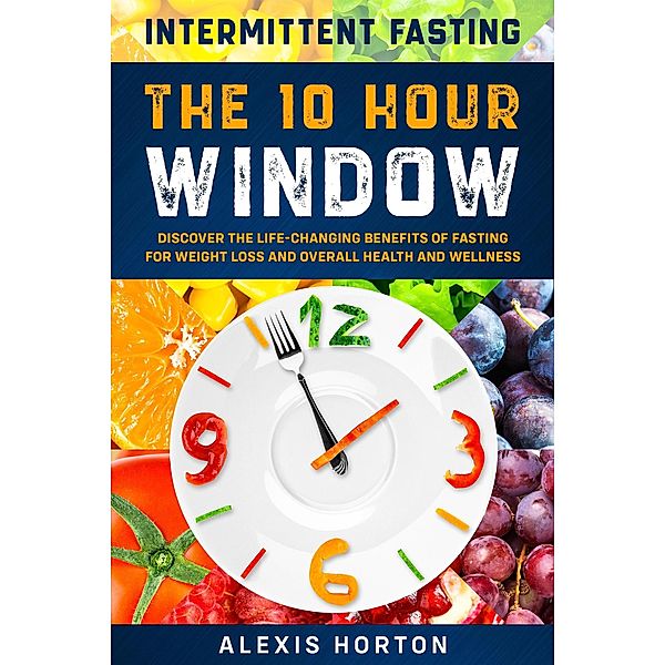 Intermittent Fasting: The 10 Hour Window: Discover The Life-Changing Benefits of Fasting For Weight Loss and Overall Health and Wellness, Alexis Horton