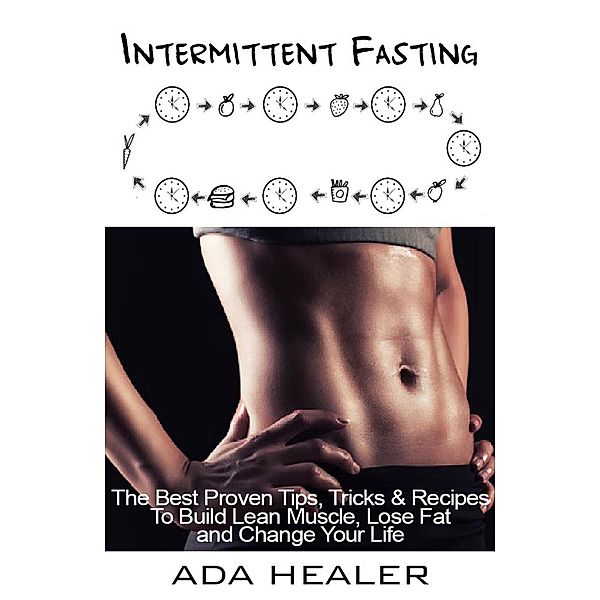 Intermittent Fasting. The Best Proven Tips, Tricks & Recipes To Build Lean Muscle, Lose Fat and Change Your Life, Ada Healer