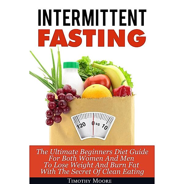 Intermittent Fasting: The Ultimate Beginners Diet Guide For Both Women And Men To Lose Weight And Burn Fat With The Secret Of Clean Eating, Timothy Moore