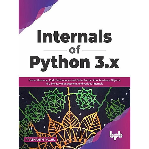 Internals of Python 3.x: Derive Maximum Code Performance and Delve Further into Iterations, Objects, GIL, Memory Management, And Various Internals, Prashanth Raghu