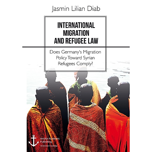 International Migration and Refugee Law. Does Germany's Migration Policy Toward Syrian Refugees Comply?, Jasmin Lilian Diab
