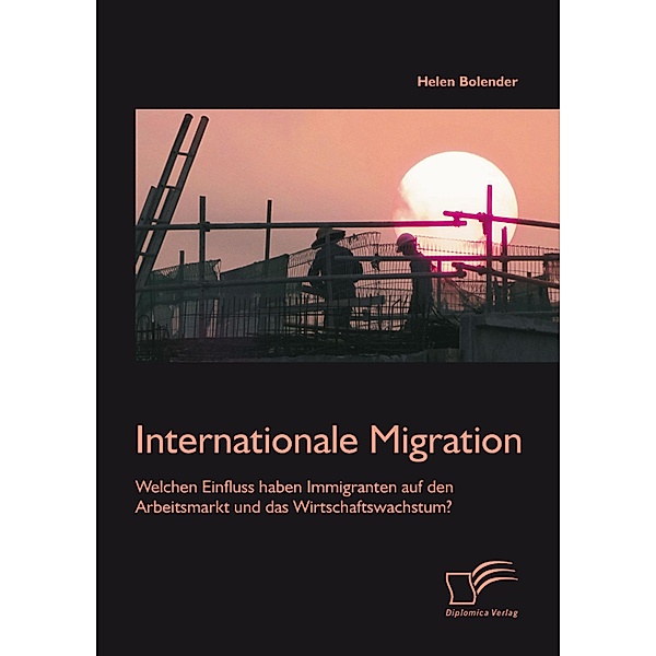 Internationale Migration: Welchen Einfluss haben Immigranten auf den Arbeitsmarkt und das Wirtschaftswachstum?, Helen Bolender