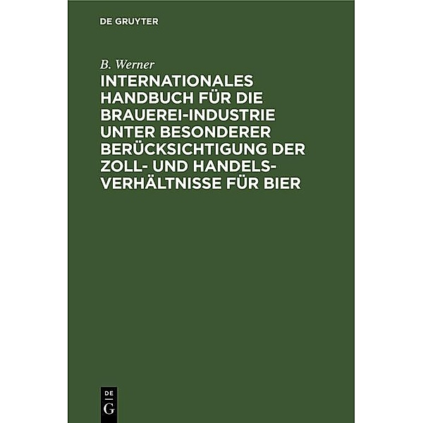 Internationales Handbuch für die Brauerei-Industrie unter besonderer Berücksichtigung der Zoll- und Handelsverhältnisse für Bier, B. Werner
