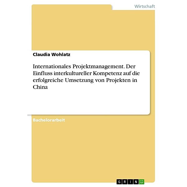 Internationales Projektmanagement. Der Einfluss interkultureller Kompetenz auf die erfolgreiche Umsetzung von Projekten in China, Claudia Wohlatz