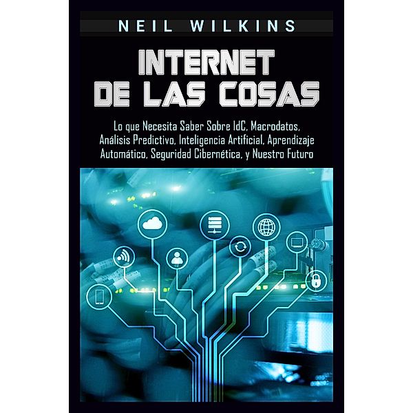 Internet de las Cosas: Lo que Necesita Saber Sobre IdC, Macrodatos, Análisis Predictivo, Inteligencia Artificial, Aprendizaje Automático, Seguridad Cibernética, y Nuestro Futuro, Neil Wilkins