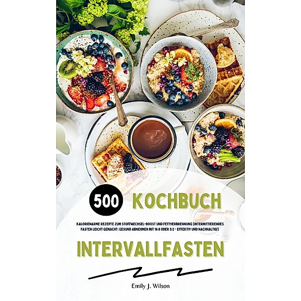 Intervallfasten Kochbuch: 500 kalorienarme Rezepte zum Stoffwechsel-Boost und Fettverbrennung (Intermittierendes Fasten leicht gemacht: Gesund Abnehmen mit 16:8 oder 5:2 - effektiv und nachhaltig!), Emily J. Wilson