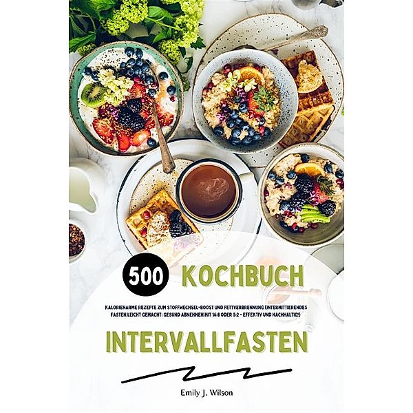 Intervallfasten Kochbuch: 500 kalorienarme Rezepte zum Stoffwechsel-Boost und Fettverbrennung (Intermittierendes Fasten leicht gemacht: Gesund Abnehmen mit 16:8 oder 5:2 - effektiv und nachhaltig!), Emily J. Wilson