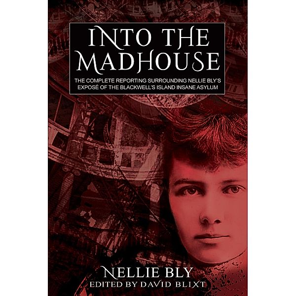 Into The Madhouse: The Complete Reporting Surrounding Nellie Bly's Expose of the Blackwell's Island Insane Asylum, Nellie Bly