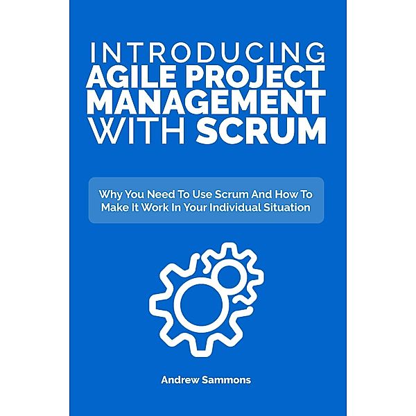 Introducing Agile Project Management With Scrum: Why You Need To Use Scrum And How To Make It Work In Your Individual Situation, Andrew Sammons