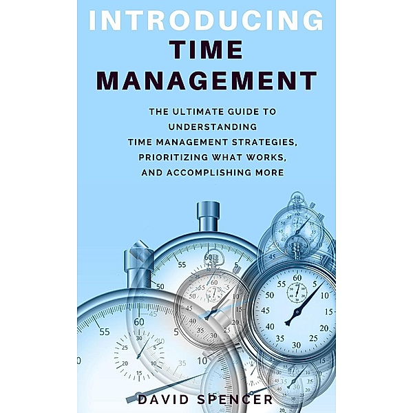 Introducing Time Management: The Ultimate Guide to Understanding Time Management Strategies, Prioritizing What Works, and Accomplishing More, David Spencer