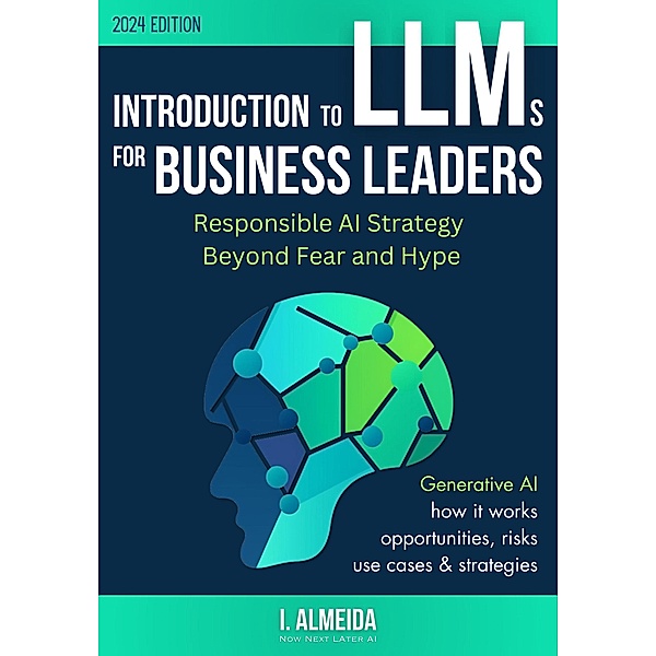 Introduction to LLMs for Business Leaders: Responsible AI Strategy Beyond Fear and Hype (Byte-Sized Learning Series) / Byte-Sized Learning Series, I. Almeida