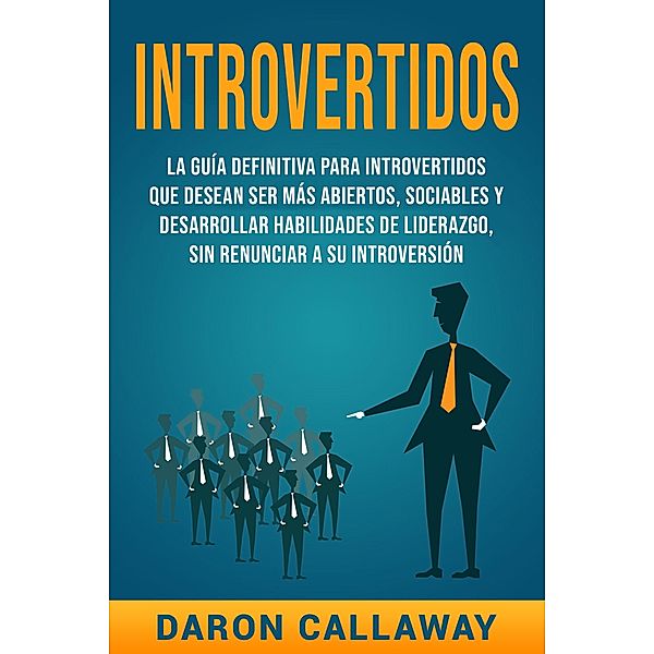 Introvertidos: La Guía Definitiva para Introvertidos que desean ser más Abiertos, Sociables y Desarrollar Habilidades de Liderazgo, sin Renunciar a su Introversión, Daron Callaway