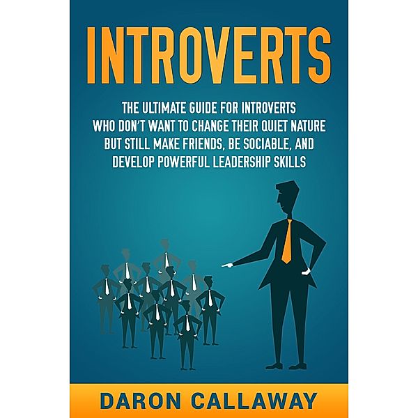 Introverts: The Ultimate Guide for Introverts Who Don't Want to Change their Quiet Nature but Still Make Friends, Be Sociable, and Develop Powerful Leadership Skills, Daron Callaway