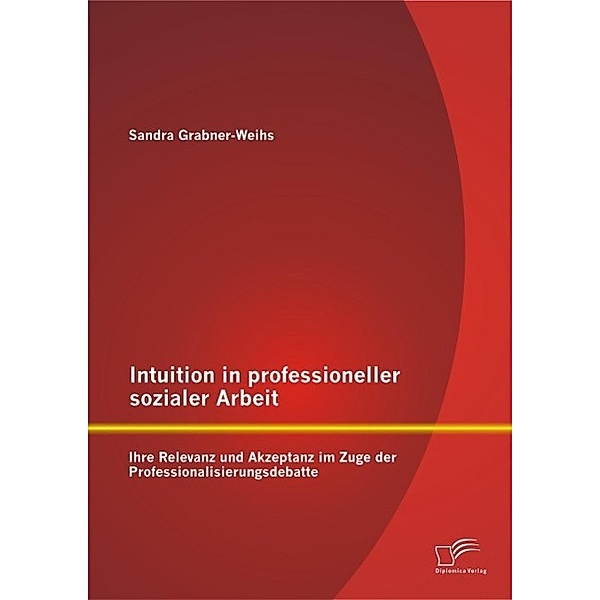 Intuition in professioneller sozialer Arbeit: Ihre Relevanz und Akzeptanz im Zuge der Professionalisierungsdebatte, Sandra Weihs