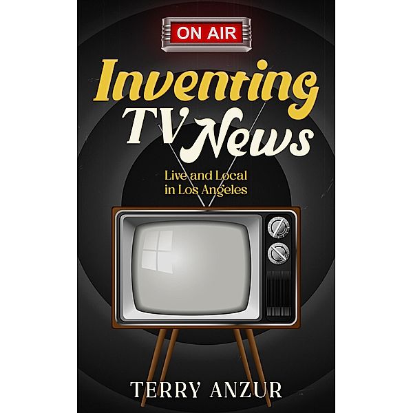 Inventing TV News. Live and Local in Los Angeles., Terry Anzur
