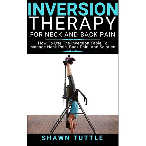 Inversion Therapy for Neck and Back Pain: How to Use the Inversion Table Therapy to Manage Neck Pain, Back Pain, and Sciatica, Shawn Tuttle