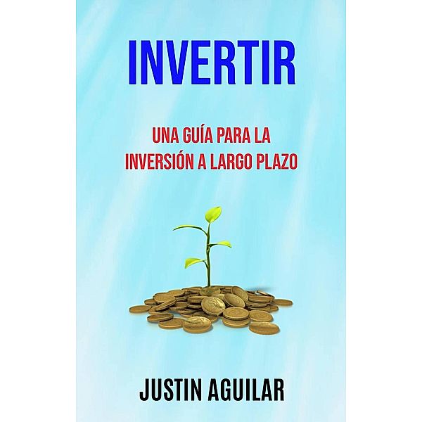 Invertir : Una Guía Para La Inversión A Largo Plazo (BUSINESS & ECONOMICS / Entrepreneurship), Justin Aguilar