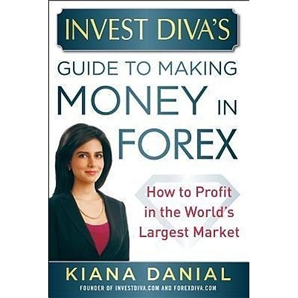 Invest Diva's Guide to Making Money in Forex: How to Profit in the World's Largest Market, Kiana Danial