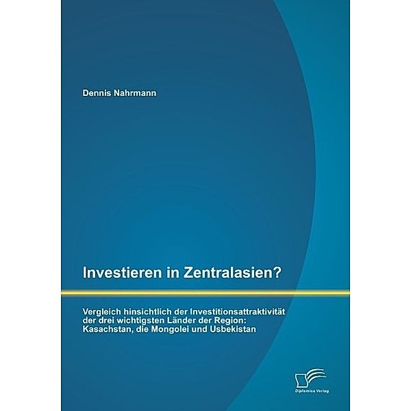 Investieren in Zentralasien? Vergleich hinsichtlich der Investitionsattraktivität der drei wichtigsten Länder der Region, Dennis Nahrmann