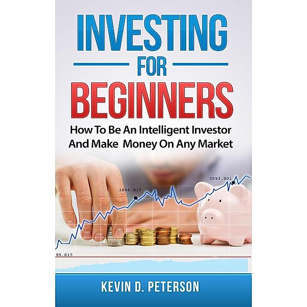 Investing for Beginners: How To Be An Intelligent Investor And Make Money On Any Market, Kevin D. Peterson