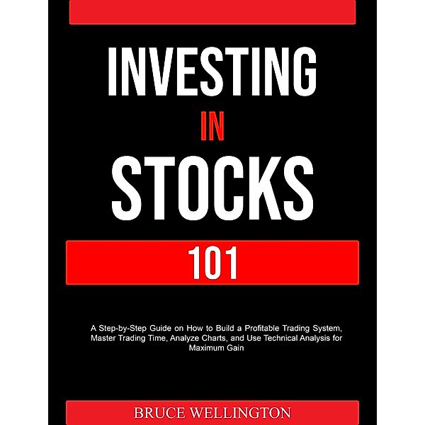 Investing in Stocks 101: A Step-by-Step Guide on How to Build a Profitable Trading System, Master Trading Time, Analyze Charts, and Use Technical Analysis for Maximum Gain, Bruce Wellington