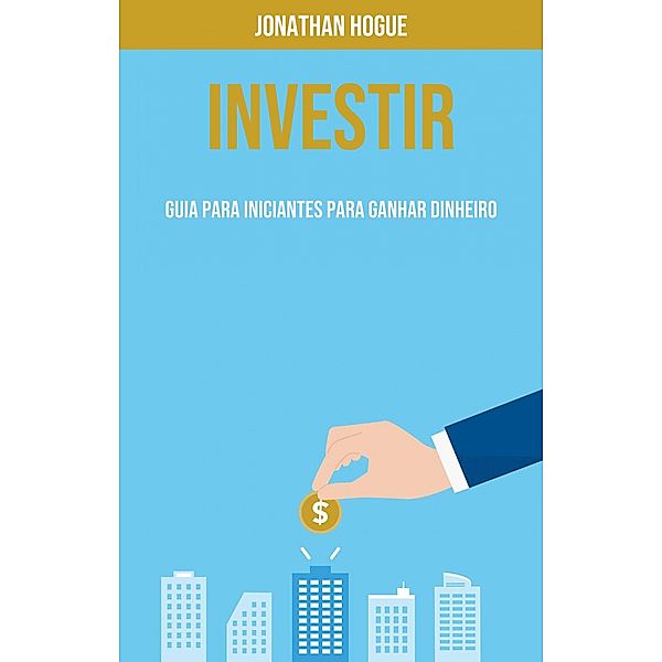 Investir: Guia Para Iniciantes Para Ganhar Dinheiro, Jonathan Hogue