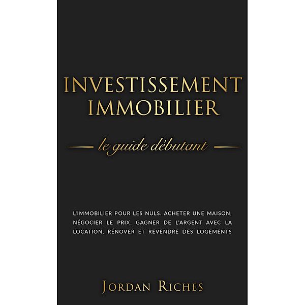 Investissement Immobilier: Le guide débutant. L'immobilier pour les nuls. Acheter une maison, négocier le prix, gagner de l'argent avec la location, rénover et revendre des logements., Jordan Riches