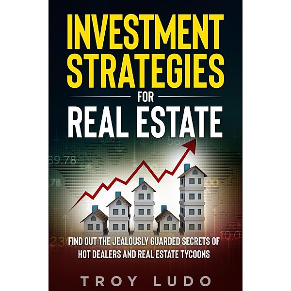 Investment Strategies for Real Estate: Find Out The Jealously Guarded Secrets of Hot Dealers and Real Estate Tycoons, Troy Ludo
