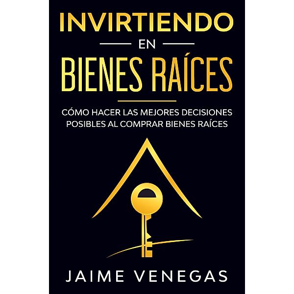 Invirtiendo en Bienes Raíces: Cómo hacer las mejores decisiones posibles al comprar bienes raíces, Jaime Venegas